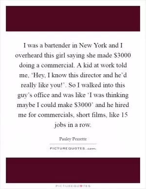 I was a bartender in New York and I overheard this girl saying she made $3000 doing a commercial. A kid at work told me, ‘Hey, I know this director and he’d really like you!’. So I walked into this guy’s office and was like ‘I was thinking maybe I could make $3000’ and he hired me for commercials, short films, like 15 jobs in a row Picture Quote #1