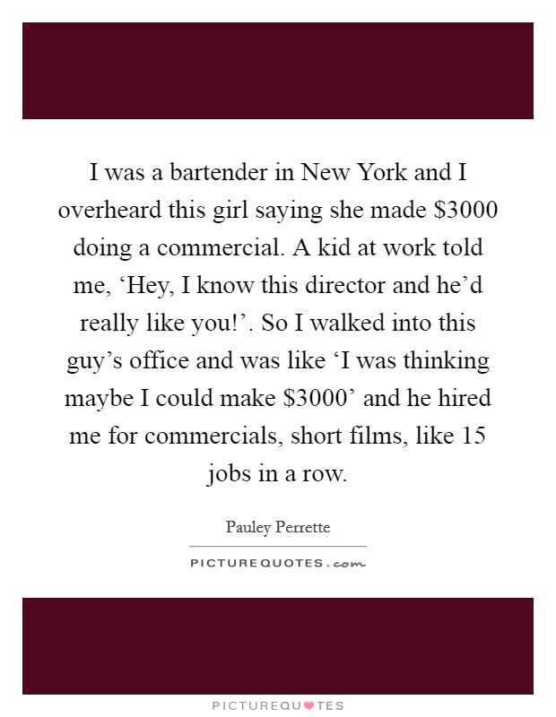 I was a bartender in New York and I overheard this girl saying she made $3000 doing a commercial. A kid at work told me, ‘Hey, I know this director and he'd really like you!'. So I walked into this guy's office and was like ‘I was thinking maybe I could make $3000' and he hired me for commercials, short films, like 15 jobs in a row Picture Quote #1