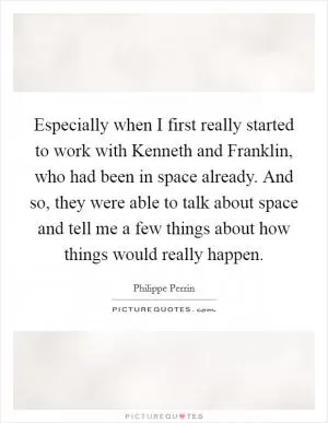 Especially when I first really started to work with Kenneth and Franklin, who had been in space already. And so, they were able to talk about space and tell me a few things about how things would really happen Picture Quote #1