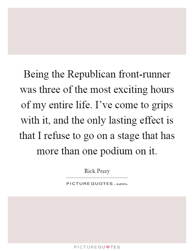 Being the Republican front-runner was three of the most exciting hours of my entire life. I've come to grips with it, and the only lasting effect is that I refuse to go on a stage that has more than one podium on it Picture Quote #1