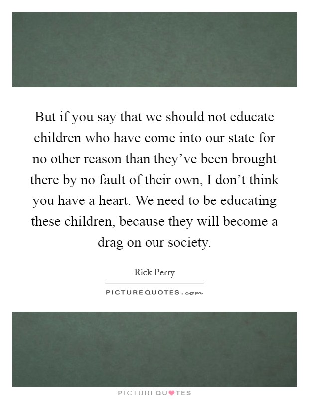 But if you say that we should not educate children who have come into our state for no other reason than they've been brought there by no fault of their own, I don't think you have a heart. We need to be educating these children, because they will become a drag on our society Picture Quote #1