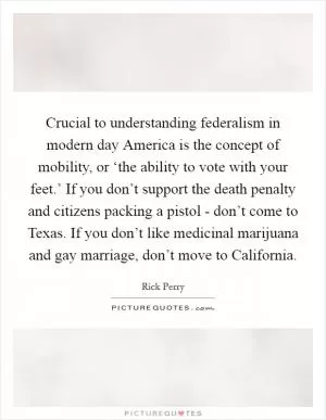 Crucial to understanding federalism in modern day America is the concept of mobility, or ‘the ability to vote with your feet.’ If you don’t support the death penalty and citizens packing a pistol - don’t come to Texas. If you don’t like medicinal marijuana and gay marriage, don’t move to California Picture Quote #1
