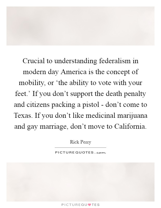 Crucial to understanding federalism in modern day America is the concept of mobility, or ‘the ability to vote with your feet.' If you don't support the death penalty and citizens packing a pistol - don't come to Texas. If you don't like medicinal marijuana and gay marriage, don't move to California Picture Quote #1