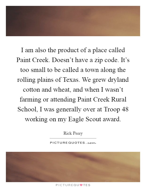 I am also the product of a place called Paint Creek. Doesn't have a zip code. It's too small to be called a town along the rolling plains of Texas. We grew dryland cotton and wheat, and when I wasn't farming or attending Paint Creek Rural School, I was generally over at Troop 48 working on my Eagle Scout award Picture Quote #1
