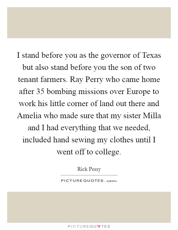 I stand before you as the governor of Texas but also stand before you the son of two tenant farmers. Ray Perry who came home after 35 bombing missions over Europe to work his little corner of land out there and Amelia who made sure that my sister Milla and I had everything that we needed, included hand sewing my clothes until I went off to college Picture Quote #1