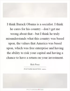 I think Barack Obama is a socialist. I think he cares for his country - don’t get me wrong about that - but I think he truly misunderstands what this country was based upon, the values that America was based upon, which was free enterprise and having the ability to risk your capital and having a chance to have a return on your investment Picture Quote #1