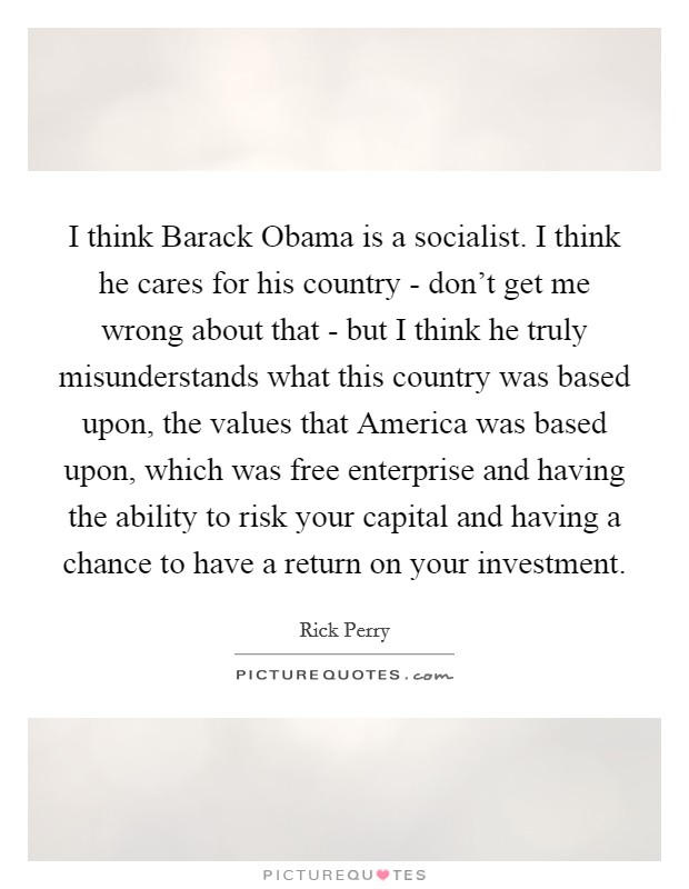 I think Barack Obama is a socialist. I think he cares for his country - don't get me wrong about that - but I think he truly misunderstands what this country was based upon, the values that America was based upon, which was free enterprise and having the ability to risk your capital and having a chance to have a return on your investment Picture Quote #1
