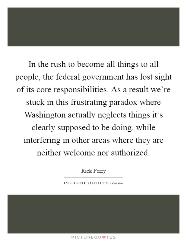 In the rush to become all things to all people, the federal government has lost sight of its core responsibilities. As a result we're stuck in this frustrating paradox where Washington actually neglects things it's clearly supposed to be doing, while interfering in other areas where they are neither welcome nor authorized Picture Quote #1