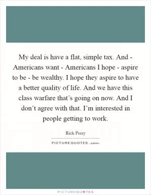 My deal is have a flat, simple tax. And - Americans want - Americans I hope - aspire to be - be wealthy. I hope they aspire to have a better quality of life. And we have this class warfare that’s going on now. And I don’t agree with that. I’m interested in people getting to work Picture Quote #1