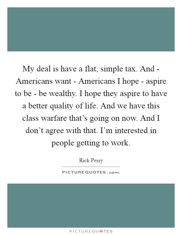 My deal is have a flat, simple tax. And - Americans want - Americans I hope - aspire to be - be wealthy. I hope they aspire to have a better quality of life. And we have this class warfare that's going on now. And I don't agree with that. I'm interested in people getting to work Picture Quote #1