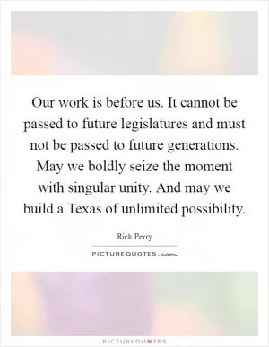 Our work is before us. It cannot be passed to future legislatures and must not be passed to future generations. May we boldly seize the moment with singular unity. And may we build a Texas of unlimited possibility Picture Quote #1