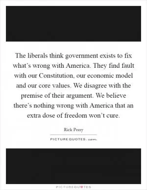 The liberals think government exists to fix what’s wrong with America. They find fault with our Constitution, our economic model and our core values. We disagree with the premise of their argument. We believe there’s nothing wrong with America that an extra dose of freedom won’t cure Picture Quote #1