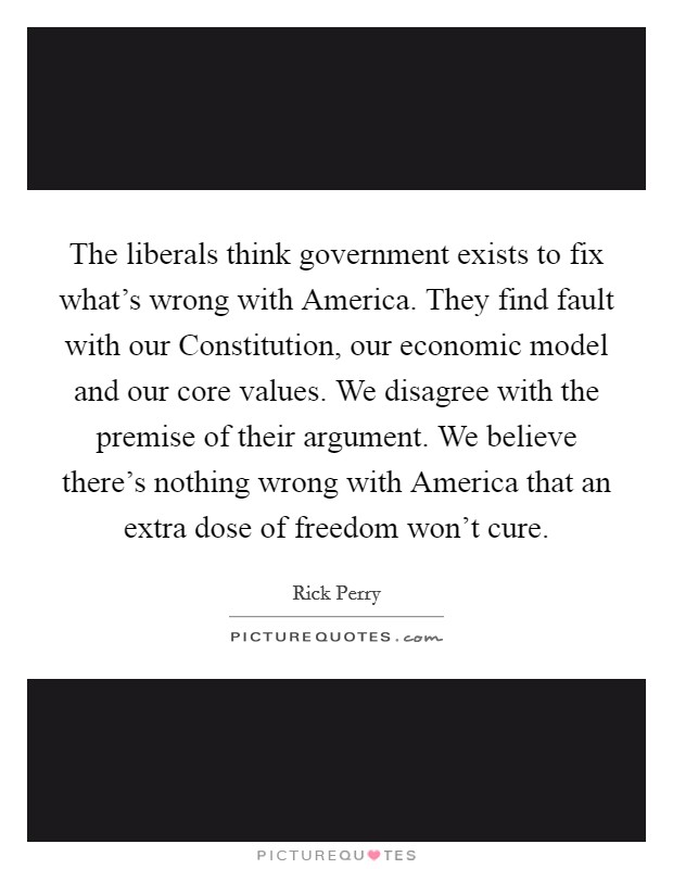 The liberals think government exists to fix what's wrong with America. They find fault with our Constitution, our economic model and our core values. We disagree with the premise of their argument. We believe there's nothing wrong with America that an extra dose of freedom won't cure Picture Quote #1