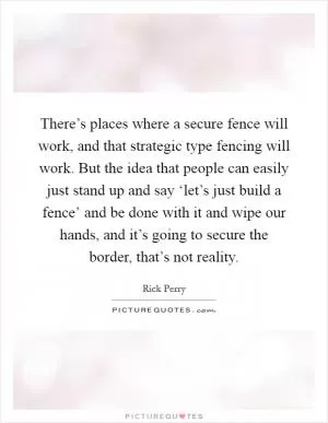 There’s places where a secure fence will work, and that strategic type fencing will work. But the idea that people can easily just stand up and say ‘let’s just build a fence’ and be done with it and wipe our hands, and it’s going to secure the border, that’s not reality Picture Quote #1