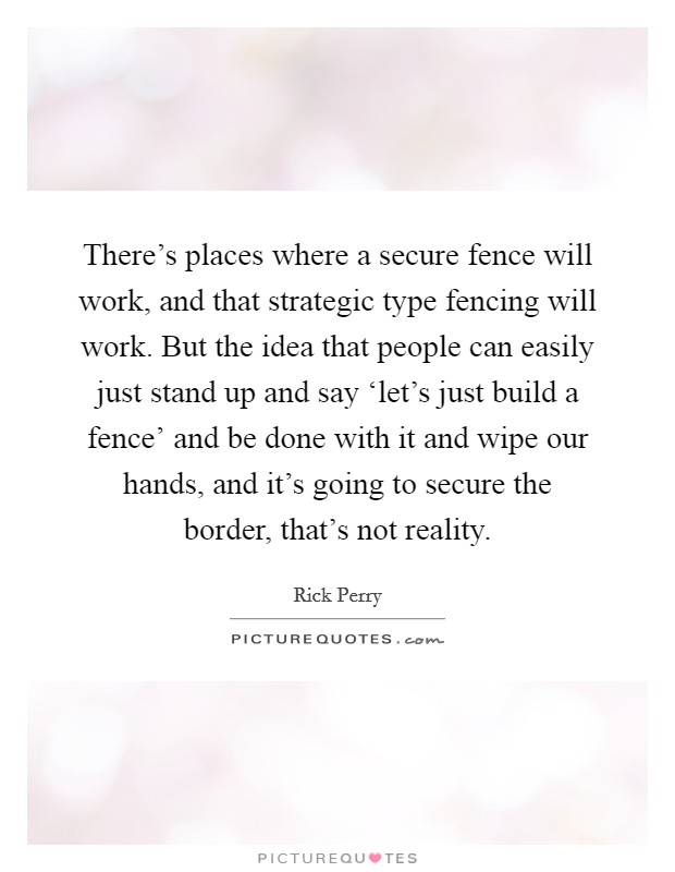 There's places where a secure fence will work, and that strategic type fencing will work. But the idea that people can easily just stand up and say ‘let's just build a fence' and be done with it and wipe our hands, and it's going to secure the border, that's not reality Picture Quote #1