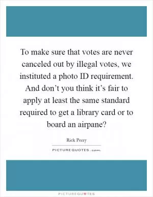 To make sure that votes are never canceled out by illegal votes, we instituted a photo ID requirement. And don’t you think it’s fair to apply at least the same standard required to get a library card or to board an airpane? Picture Quote #1