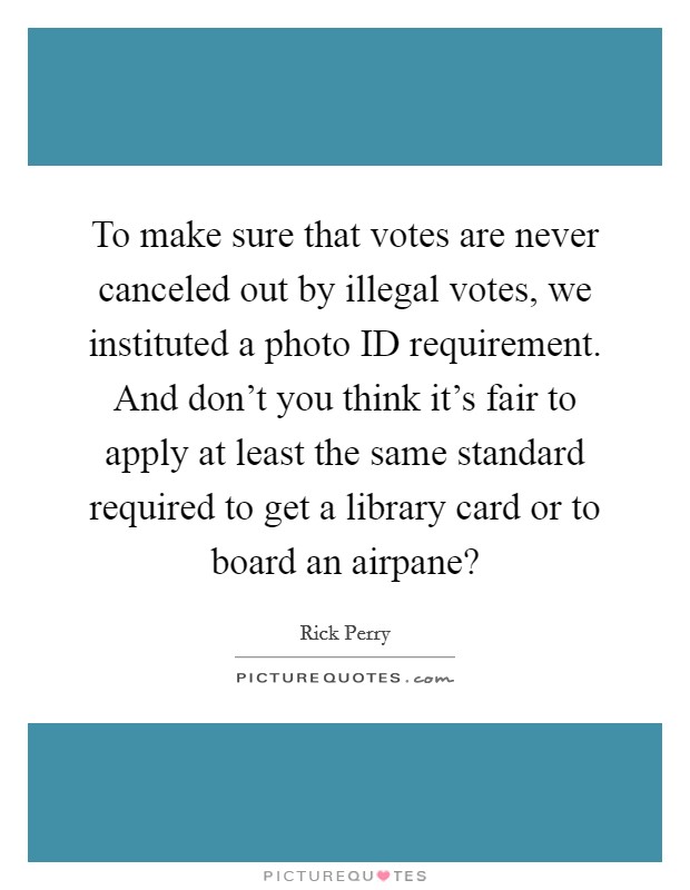 To make sure that votes are never canceled out by illegal votes, we instituted a photo ID requirement. And don't you think it's fair to apply at least the same standard required to get a library card or to board an airpane? Picture Quote #1