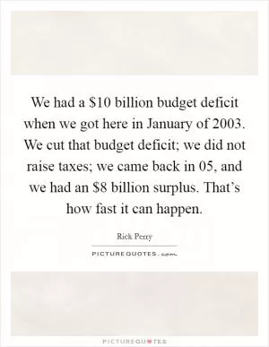 We had a $10 billion budget deficit when we got here in January of 2003. We cut that budget deficit; we did not raise taxes; we came back in  05, and we had an $8 billion surplus. That’s how fast it can happen Picture Quote #1