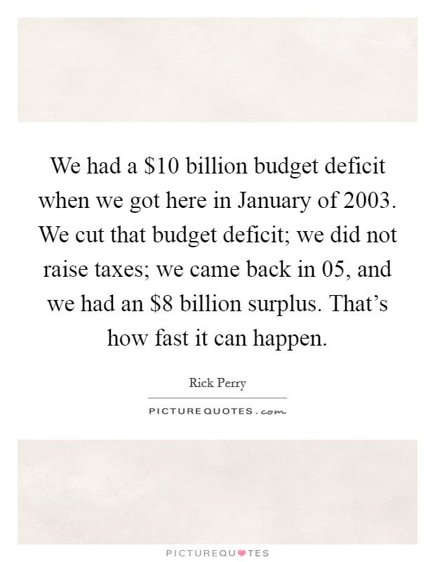 We had a $10 billion budget deficit when we got here in January of 2003. We cut that budget deficit; we did not raise taxes; we came back in  05, and we had an $8 billion surplus. That's how fast it can happen Picture Quote #1