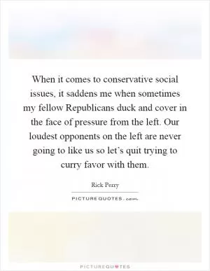 When it comes to conservative social issues, it saddens me when sometimes my fellow Republicans duck and cover in the face of pressure from the left. Our loudest opponents on the left are never going to like us so let’s quit trying to curry favor with them Picture Quote #1