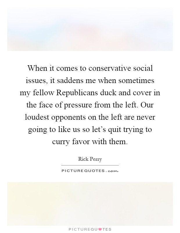 When it comes to conservative social issues, it saddens me when sometimes my fellow Republicans duck and cover in the face of pressure from the left. Our loudest opponents on the left are never going to like us so let's quit trying to curry favor with them Picture Quote #1