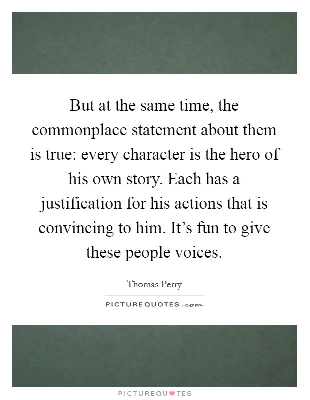 But at the same time, the commonplace statement about them is true: every character is the hero of his own story. Each has a justification for his actions that is convincing to him. It's fun to give these people voices Picture Quote #1