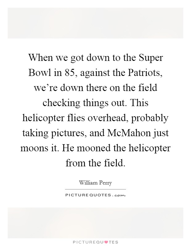 When we got down to the Super Bowl in  85, against the Patriots, we’re down there on the field checking things out. This helicopter flies overhead, probably taking pictures, and McMahon just moons it. He mooned the helicopter from the field Picture Quote #1