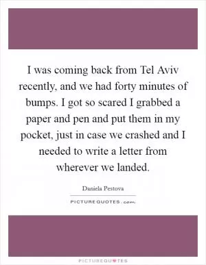 I was coming back from Tel Aviv recently, and we had forty minutes of bumps. I got so scared I grabbed a paper and pen and put them in my pocket, just in case we crashed and I needed to write a letter from wherever we landed Picture Quote #1