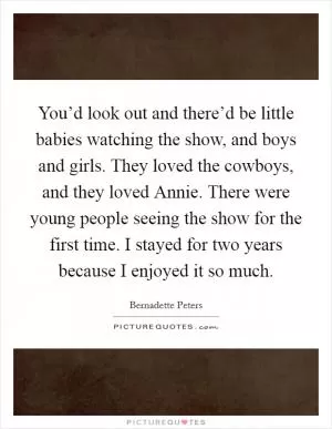 You’d look out and there’d be little babies watching the show, and boys and girls. They loved the cowboys, and they loved Annie. There were young people seeing the show for the first time. I stayed for two years because I enjoyed it so much Picture Quote #1