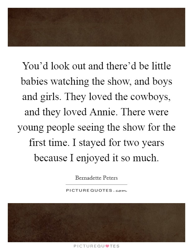 You'd look out and there'd be little babies watching the show, and boys and girls. They loved the cowboys, and they loved Annie. There were young people seeing the show for the first time. I stayed for two years because I enjoyed it so much Picture Quote #1