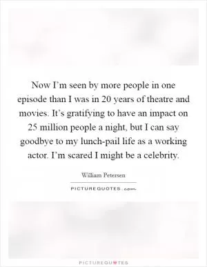 Now I’m seen by more people in one episode than I was in 20 years of theatre and movies. It’s gratifying to have an impact on 25 million people a night, but I can say goodbye to my lunch-pail life as a working actor. I’m scared I might be a celebrity Picture Quote #1