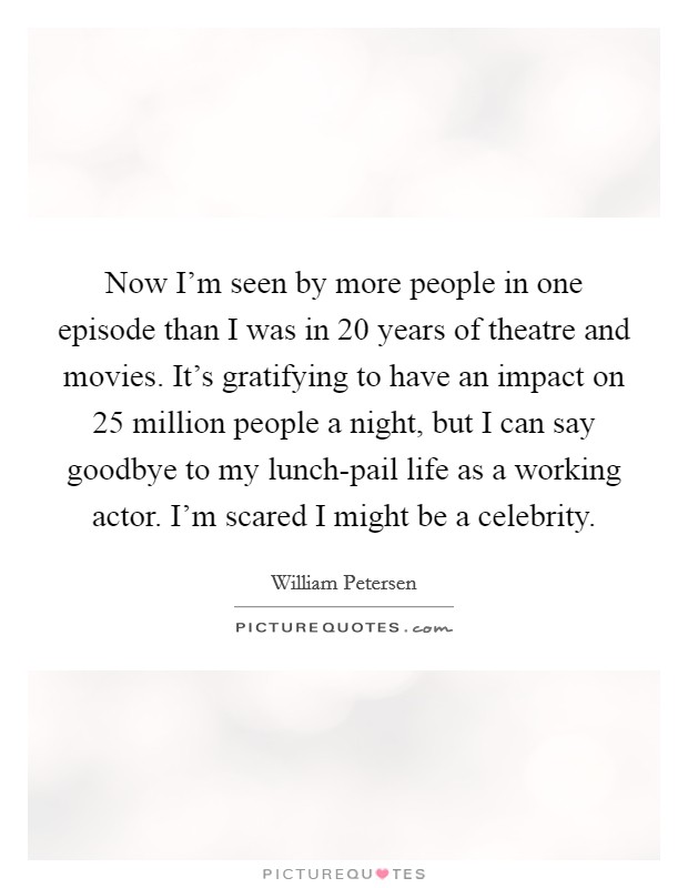Now I'm seen by more people in one episode than I was in 20 years of theatre and movies. It's gratifying to have an impact on 25 million people a night, but I can say goodbye to my lunch-pail life as a working actor. I'm scared I might be a celebrity Picture Quote #1