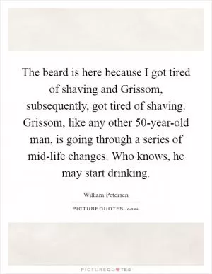 The beard is here because I got tired of shaving and Grissom, subsequently, got tired of shaving. Grissom, like any other 50-year-old man, is going through a series of mid-life changes. Who knows, he may start drinking Picture Quote #1