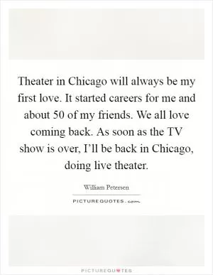Theater in Chicago will always be my first love. It started careers for me and about 50 of my friends. We all love coming back. As soon as the TV show is over, I’ll be back in Chicago, doing live theater Picture Quote #1