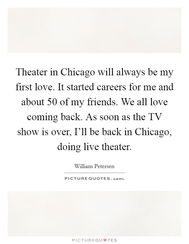 Theater in Chicago will always be my first love. It started careers for me and about 50 of my friends. We all love coming back. As soon as the TV show is over, I'll be back in Chicago, doing live theater Picture Quote #1