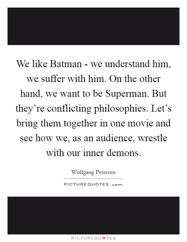 We like Batman - we understand him, we suffer with him. On the other hand, we want to be Superman. But they're conflicting philosophies. Let's bring them together in one movie and see how we, as an audience, wrestle with our inner demons Picture Quote #1