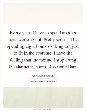 Every year, I have to spend another hour working out. Pretty soon I’ll be spending eight hours working out just to fit in the costume. I have the feeling that the minute I stop doing the character, boom, Roseanne Barr Picture Quote #1
