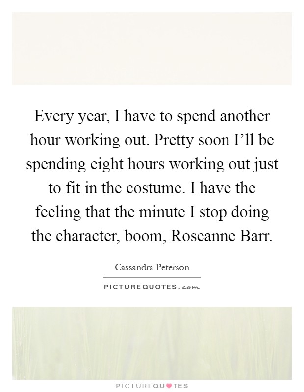 Every year, I have to spend another hour working out. Pretty soon I'll be spending eight hours working out just to fit in the costume. I have the feeling that the minute I stop doing the character, boom, Roseanne Barr Picture Quote #1