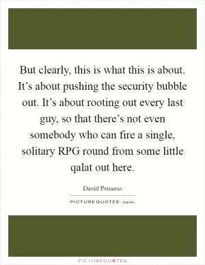 But clearly, this is what this is about. It’s about pushing the security bubble out. It’s about rooting out every last guy, so that there’s not even somebody who can fire a single, solitary RPG round from some little qalat out here Picture Quote #1