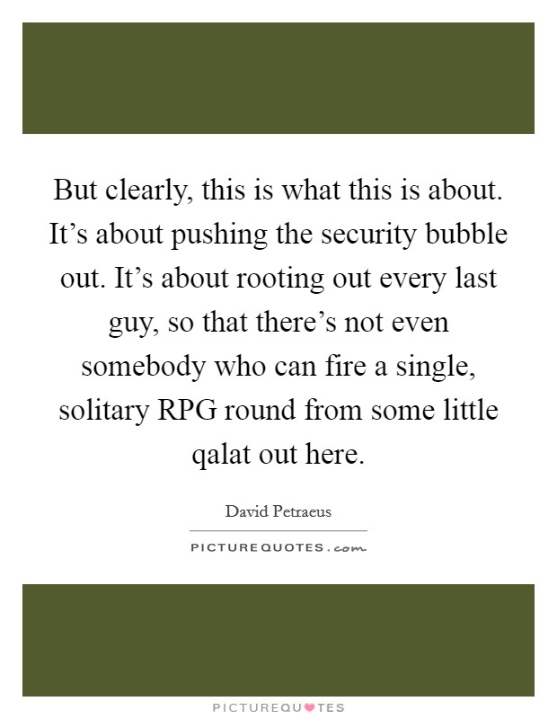 But clearly, this is what this is about. It's about pushing the security bubble out. It's about rooting out every last guy, so that there's not even somebody who can fire a single, solitary RPG round from some little qalat out here Picture Quote #1
