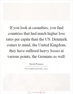 If you look at casualties, you find countries that had much higher loss rates per capita than the US. Denmark comes to mind, the United Kingdom, they have suffered heavy losses at various points, the Germans as well Picture Quote #1
