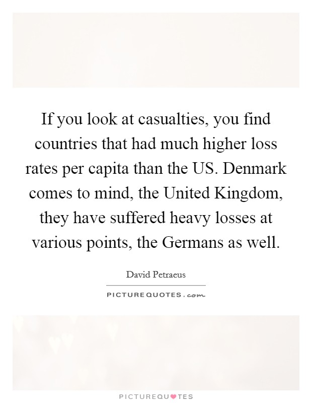 If you look at casualties, you find countries that had much higher loss rates per capita than the US. Denmark comes to mind, the United Kingdom, they have suffered heavy losses at various points, the Germans as well Picture Quote #1