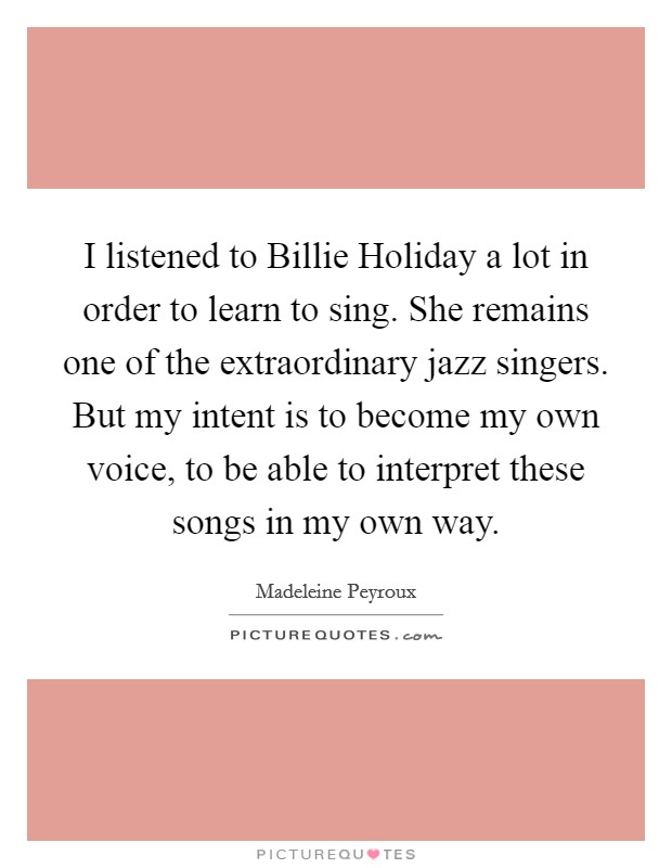 I listened to Billie Holiday a lot in order to learn to sing. She remains one of the extraordinary jazz singers. But my intent is to become my own voice, to be able to interpret these songs in my own way Picture Quote #1