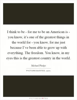 I think to be - for me to be an American is - you know, it’s one of the greatest things in the world for - you know, for me just because I’ve been able to grow up with everything. The freedom. You know, in my eyes this is the greatest country in the world Picture Quote #1