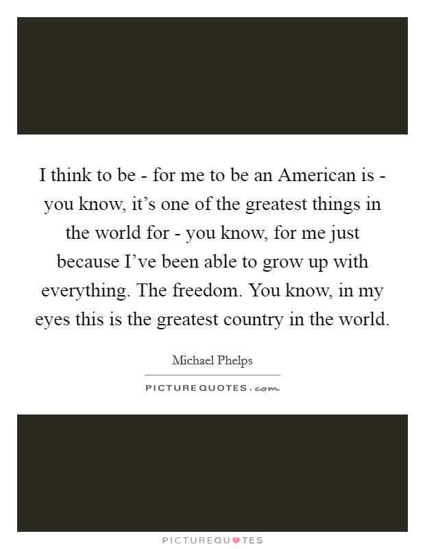 I think to be - for me to be an American is - you know, it's one of the greatest things in the world for - you know, for me just because I've been able to grow up with everything. The freedom. You know, in my eyes this is the greatest country in the world Picture Quote #1