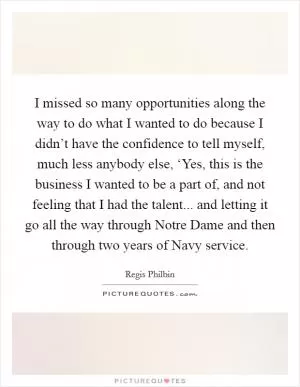 I missed so many opportunities along the way to do what I wanted to do because I didn’t have the confidence to tell myself, much less anybody else, ‘Yes, this is the business I wanted to be a part of, and not feeling that I had the talent... and letting it go all the way through Notre Dame and then through two years of Navy service Picture Quote #1