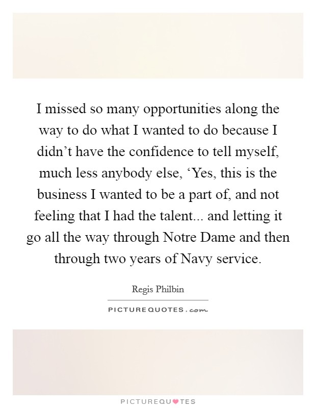 I missed so many opportunities along the way to do what I wanted to do because I didn't have the confidence to tell myself, much less anybody else, ‘Yes, this is the business I wanted to be a part of, and not feeling that I had the talent... and letting it go all the way through Notre Dame and then through two years of Navy service Picture Quote #1