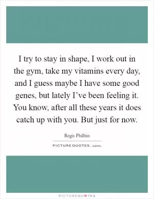 I try to stay in shape, I work out in the gym, take my vitamins every day, and I guess maybe I have some good genes, but lately I’ve been feeling it. You know, after all these years it does catch up with you. But just for now Picture Quote #1