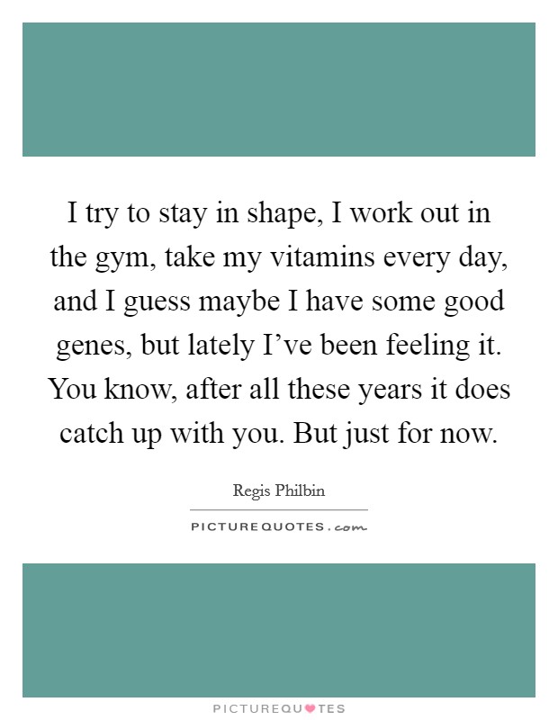 I try to stay in shape, I work out in the gym, take my vitamins every day, and I guess maybe I have some good genes, but lately I've been feeling it. You know, after all these years it does catch up with you. But just for now Picture Quote #1