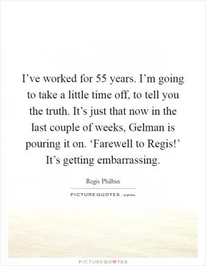 I’ve worked for 55 years. I’m going to take a little time off, to tell you the truth. It’s just that now in the last couple of weeks, Gelman is pouring it on. ‘Farewell to Regis!’ It’s getting embarrassing Picture Quote #1